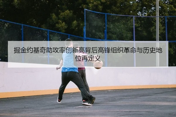 掘金约基奇助攻率创新高背后高锋组织革命与历史地位再定义