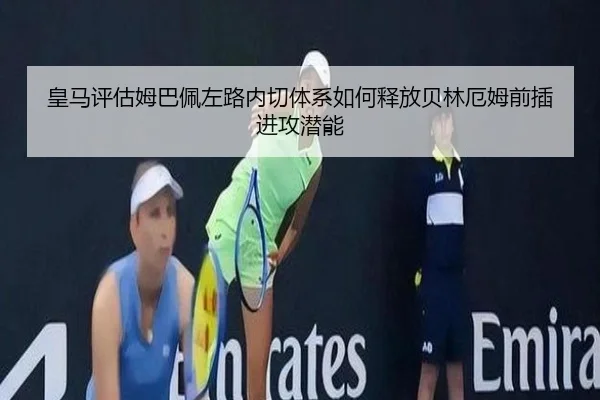 皇马评估姆巴佩左路内切体系如何释放贝林厄姆前插进攻潜能
