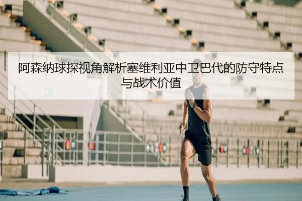 阿森纳球探视角解析塞维利亚中卫巴代的防守特点与战术价值