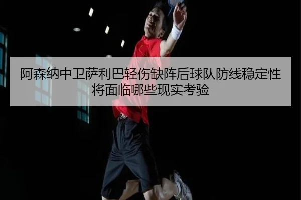 阿森纳中卫萨利巴轻伤缺阵后球队防线稳定性将面临哪些现实考验