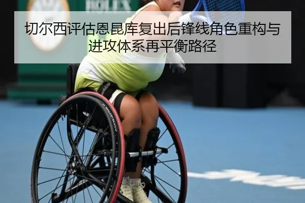 切尔西评估恩昆库复出后锋线角色重构与进攻体系再平衡路径
