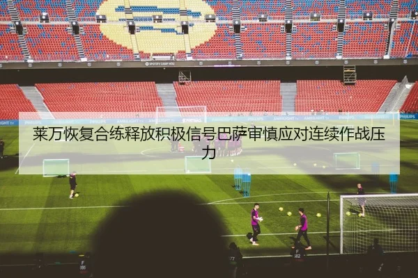 莱万恢复合练释放积极信号巴萨审慎应对连续作战压力