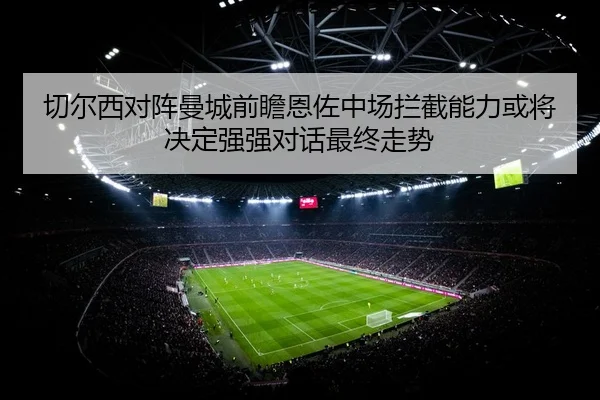 切尔西对阵曼城前瞻恩佐中场拦截能力或将决定强强对话最终走势